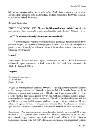 IAL - 377
Capítulo VIII - Águas
belecida com soluções-padrão de cloreto de amônio. Multiplique o resultado pelo fator 0,2,
correspondente à alíquota de 50 mL tomada de um balão volumétrico de 100 mL contendo
o destilado de 500 mL da amostra.
Referência bibliográfica
INSTITUTO ADOLFO LUTZ. Normas Analíticas do Instituto Adolfo Lutz. v.1: Mé-
todos químicos e físicos para análise de alimentos, 3. ed. São Paulo: IMESP, 1985. p. 315-316.
199/IV Determinação do oxigênio consumido em meio ácido
A determinação de oxigênio consumido indica a quantidade de substâncias oxidáveis
presentes na água. No método analítico proposto, a amostra é oxidada com íons perman-
ganato em meio ácido. Após a adição de excesso de íons oxalato, titula-se novamente com
solução de permanganato.
Material
Banho-maria, balança analítica, pipeta volumétrica de 100 mL, frasco Erlenmeyer
de 300 mL, pipeta volumétrica de 5 mL, buretas de 10 e 25 mL, balão volumétrico de
1000 mL e béquer de 200 mL.
Reagentes
Permanganato de potássio
Ácido sulfúrico
Oxalato de sódio
Solução de permanganato de potássio a 0,0025 M – Pese 4 g de permanganato de potássio
e dilua com aproximadamente 1100 mL de água destilada e deionizada. Aqueça a solução
até reduzir o volume a aproximadamente 1000 mL. Esfrie à temperatura ambiente. Filtre,
a vácuo, em placa de porcelana porosa, previamente purificada com ácido sulfúrico e exaus-
tivamente lavada com água destilada e deionizada. Recolha o filtrado em balão volumétrico
de 1000 mL, complete cuidadosamente o volume com água destilada e deionizada. Deixe a
solução em repouso por uma semana, em frasco âmbar e dilua 100 mL desta solução com
água destilada e deionizada, completando o volume até 1000 mL em balão volumétrico.
Padronização – Pese quantitativamente massas de oxalato de sódio, em torno de 0,01 g, secas
em estufa a 100°C por duas horas. Transfira para um frasco Erlenmeyer de 250 mL. Adi-
cione 200 mL de água destilada e deionizada e 5 mL de ácido sulfúrico a 25% v/v. Leve ao
banho-maria e aqueça entre (60–70)°C. Titule com a solução de permanganato de potássio
 