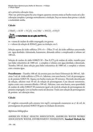 Métodos Físico-Químicos para Análise de Alimentos - 4ª Edição
1ª Edição Digital
378 - IAL
até a primeira coloração rósea.
Nota: nas primeiras gotas há uma viragem aparente; retorne então ao banho-maria até a des-
coloração completa e prossiga normalmente a titulação. Faça ao menos duas provas e calcule
a molaridade média.
Cálculo
2 MnO4
-
+ 16 H+
+ 5 C2
O4
--
↔ 2 Mn++
+ 10 CO2
+ 8 H2
O
m = massa de oxalato de sódio empregada, em gramas
v = volume da solução de KMnO4
gasto na titulação, em L
Solução aquosa de ácido sulfúrico 25% v/v – Dilua 25 mL de ácido sulfúrico concentrado
em água destilada e deionizada, lentamente, deixando esfriar e completando o volume até
100 mL.
Solução de oxalato de sódio 0,00625 M – Pese 8,375 g de oxalato de sódio, transfira para
um balão volumétrico de 1000 mL e complete o volume com água destilada e deionizada.
Transfira 100 mL desta solução para balão volumétrico de 1000 mL e complete o volume
com a mesma água.
Procedimento – Transfira 100 mL da amostra para um frasco Erlenmeyer de 300 mL. Adi-
cione 5 mL de ácido sulfúrico a 25% v/v. Adicione, com uma bureta, 5 mL de permangana-
to de potássio 0,0025 M. Aqueça em banho-maria por 30 minutos. Havendo descoloração
da solução, adicione mais 10 mL da solução de permanganato. Caso descore novamente,
repita o teste com a amostra diluída a 100 mL. Adicione, com uma bureta, uma quantidade
de oxalato de sódio 0,00625 M exatamente igual a do total da solução de permanganato de
potássio empregada. Leve ao banho-maria até descorar.Titule com solução de permanganato
de potássio até coloração rósea.
Cálculo
O oxigênio consumido pela amostra (em mg/L) corresponde exatamente ao no
de mL de
permanganato de potássio 0,0025 M gasto na titulação da amostra.
Referências bibliográficas
AMERICAN PUBLIC HEALTH ASSOCIATION, AMERICAN WATER WORKS
ASSOCIATION WATER, ENVIRONMENT FEDERATION. Standard Methods for
 