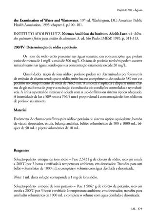 IAL - 379
Capítulo VIII - Águas
the Examination of Water and Wastewater. 19th
ed. Washington, DC: American Public
Health Association, 1995. chapter 4, p.100 -101.
INSTITUTO ADOLFO LUTZ. Normas Analíticas do Instituto Adolfo Lutz. v.1: Méto-
dos químicos e físicos para análise de alimentos, 3. ed. São Paulo: IMESP, 1985. p. 311-313.
200/IV Determinação de sódio e potássio
Os íons de sódio estão presentes nas águas naturais, em concentrações que podem
variar de menos de 1 mg/L a mais de 500 mg/L. Os íons de potássio também podem ocorrer
naturalmente nas águas, sendo que sua concentração raramente excede 20 mg/L.
Quantidades traços de íons sódio e potássio podem ser determinadas por fotometria
de emissão de chama sendo que o sódio emite luz no comprimento de onda de 589 nm e o
potássio no comprimento de onda de 766,5 nm. A amostra é aspirada e dispersa numa cha-
ma de gás na forma de spray e a excitação é conduzida sob condições controladas e reprodutí-
veis. A linha espectral de interesse é isolada com o uso de filtros ou sistema óptico adequado.
A intensidade da luz a 589 nm e a 766,5 nm é proporcional à concentração de íons sódio ou
de potássio na amostra.
Material
Fotômetro de chama com filtros para sódio e potássio ou sistema óptico equivalente, bomba
de vácuo, dessecador, estufa, balança analítica, balões volumétricos de 100 e 1000 mL, bé-
quer de 50 mL e pipeta volumétrica de 10 mL.
Reagentes
Solução-padrão estoque de íons sódio – Pese 2,5421 g de cloreto de sódio, seco em estufa
a 200°C por 3 horas e resfriado à temperatura ambiente, em dessecador. Transfira para um
balão volumétrico de 1000 mL e complete o volume com água destilada e deionizada.
Nota: 1 mL desta solução corresponde a 1 mg de íons sódio.
Solução-padrão estoque de íons potássio – Pese 1,9067 g de cloreto de potássio, seco em
estufa a 200°C por 3 horas e resfriado à temperatura ambiente, em dessecador, transfira para
um balão volumétrico de 1000 mL e complete o volume com água destilada e deionizada.
 