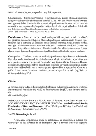 Métodos Físico-Químicos para Análise de Alimentos - 4ª Edição
1ª Edição Digital
380 - IAL
Nota: 1mL desta solução corresponde a 1 mg de íons potássio.
Soluções-padrão de íons sódio/potássio – A partir da solução-padrão estoque, prepare uma
solução de concentração intermediária, diluindo 10 mL para um volume final de 100 mL
com água destilada e deionizada. Use volumes adequados desta solução de concentração in-
termediária para preparar soluções-padrão na faixa de 0,1 a 10 mg de sódio/L ou de 0,1 a 10
mg de íons potássio/L, utilizando sempre água bidestilada e deionizada.
Nota: 1 mL corresponde a 0,1 mg de íons Na ou de K.
Procedimento – Ajuste o comprimento de onda para 589 nm para íons sódio ou a 766,5
nm para íons potássio ou coloque os filtros adequados para a determinação de sódio e po-
tássio (ou siga as instruções do fabricante para o ajuste do aparelho). Zere a escala de medida
com água destilada e deionizada. Agite bem a amostra e transfira cerca de 40 mL para um bé-
quer seco e limpo. Com o fotômetro já calibrado e zerado, faça a leitura das amostras. Sempre
cheque o zero da escala do aparelho com água bidestilada e deionizada, entre as medidas.
Curva-padrão – Confirme o zero da escala do aparelho com água destilada e deionizada.
Faça a leitura das soluções-padrão, iniciando com a solução mais diluída. Após a leitura de
cada amostra, cheque o zero da escala do aparelho com água destilada e deionizada. Repita a
operação de leitura com os padrões de calibração, o número de vezes necessário para garantir
que o valor médio obtido para a solução-padrão seja confiável e reprodutível. Construa o
gráfico de intensidade de emissão em função da concentração de íons sódio (mg Na/L) ou
de íons potássio (mg K/L).
Cálculo
A partir da curva-padrão e dos resultados obtidos para cada amostra, determine o valor da
concentração de íons sódio (mg Na/L) ou de íons potássio (mg K/L) nas amostras analisa-
das.
Referência bibliográfica
AMERICAN PUBLIC HEALTH ASSOCIATION, AMERICAN WATER WORKS AS-
SOCIATION WATER, ENVIRONMENT FEDERATION. Standard Methods for the
Examination of Water and Wastewater, 19th
ed. Washington, DC: American Public Heal-
th Association, 1995. chapter 3, p.83, 96-98.
201/IV Determinação do pH
A uma dada temperatura, a acidez ou a alcalinidade de uma solução é indicada pelo
valor do pH ou pela atividade do íon hidrogênio. O pH é definido como o co-logarítmo
 