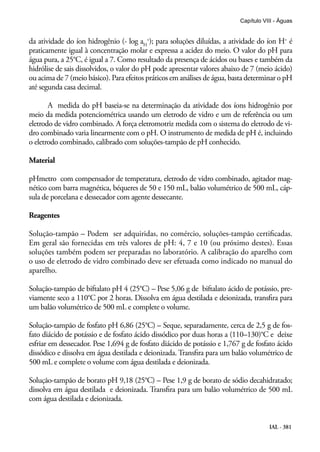 IAL - 381
Capítulo VIII - Águas
da atividade do íon hidrogênio (- log aH
+
); para soluções diluídas, a atividade do íon H+
é
praticamente igual à concentração molar e expressa a acidez do meio. O valor do pH para
água pura, a 25°C, é igual a 7. Como resultado da presença de ácidos ou bases e também da
hidrólise de sais dissolvidos, o valor do pH pode apresentar valores abaixo de 7 (meio ácido)
ou acima de 7 (meio básico). Para efeitos práticos em análises de água, basta determinar o pH
até segunda casa decimal.
A medida do pH baseia-se na determinação da atividade dos íons hidrogênio por
meio da medida potenciométrica usando um eletrodo de vidro e um de referência ou um
eletrodo de vidro combinado. A força eletromotriz medida com o sistema do eletrodo de vi-
dro combinado varia linearmente com o pH. O instrumento de medida de pH é, incluindo
o eletrodo combinado, calibrado com soluções-tampão de pH conhecido.
Material
pHmetro com compensador de temperatura, eletrodo de vidro combinado, agitador mag-
nético com barra magnética, béqueres de 50 e 150 mL, balão volumétrico de 500 mL, cáp-
sula de porcelana e dessecador com agente dessecante.
Reagentes
Solução-tampão – Podem ser adquiridas, no comércio, soluções-tampão certificadas.
Em geral são fornecidas em três valores de pH: 4, 7 e 10 (ou próximo destes). Essas
soluções também podem ser preparadas no laboratório. A calibração do aparelho com
o uso de eletrodo de vidro combinado deve ser efetuada como indicado no manual do
aparelho.
Solução-tampão de biftalato pH 4 (25°C) – Pese 5,06 g de biftalato ácido de potássio, pre-
viamente seco a 110°C por 2 horas. Dissolva em água destilada e deionizada, transfira para
um balão volumétrico de 500 mL e complete o volume.
Solução-tampão de fosfato pH 6,86 (25°C) – Seque, separadamente, cerca de 2,5 g de fos-
fato diácido de potássio e de fosfato ácido dissódico por duas horas a (110–130)°C e deixe
esfriar em dessecador. Pese 1,694 g de fosfato diácido de potássio e 1,767 g de fosfato ácido
dissódico e dissolva em água destilada e deionizada. Transfira para um balão volumétrico de
500 mL e complete o volume com água destilada e deionizada.
Solução-tampão de borato pH 9,18 (25°C) – Pese 1,9 g de borato de sódio decahidratado;
dissolva em água destilada e deionizada. Transfira para um balão volumétrico de 500 mL
com água destilada e deionizada.
 