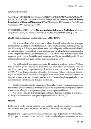 IAL - 383
Capítulo VIII - Águas
Referências bibliográficas
AMERICAN PUBLIC HEALTH ASSOCIATION, AMERICAN WATER WORKSAS-
SOCIATION WATER, ENVIRONMENT FEDERATION. Standard Methods for the
Examination ofWater andWastewater.19th
ed.Washington,DC:AmericanPublicHealth
Association, 1995. chapter 4, p. 65-69.
INSTITUTO ADOLFO LUTZ. Normas Analíticas do Instituto Adolfo Lutz. v.1: Méto-
dos químicos e físicos para análise de alimentos, 3. ed. São Paulo: IMESP, 1985. p. 310.
202/IV Determinação de sólidos totais secos a (103-105)°C
Os termos sólidos, sólidos suspensos e sólidos dissolvidos vêm substituir os antigos
termos resíduo não filtrável e resíduo filtrável. O termo sólido se refere à matéria suspensa ou
dissolvida na água. A designação de sólidos totais é aplicada para o resíduo material deixado
no recipiente após a evaporação de uma amostra de água e a subseqüente secagem completa
a uma temperatura definida, normalmente 105°C. Os sólidos totais incluem: sólidos totais
suspensos, que é a porção dos sólidos totais retidos por um filtro de porosidade igual a 2,0 μm,
e sólidos totais dissolvidos, que é a porção que passa através do filtro.
Os sólidos dissolvidos ou em suspensão, diferenciam-se em fixos e voláteis. “Sólidos
fixos” é o termo aplicado ao produto da calcinação do resíduo total, da matéria suspensa ou
dissolvida, por um tempo especifico a uma determinada temperatura, por exemplo: 2 horas
e 500°C. A perda de peso durante a calcinação é denominada “sólidos voláteis”. As determi-
nações de sólidos fixos e voláteis não distinguem precisamente entre a matéria orgânica e a
inorgânica, pois a perda por calcinação não é exclusiva de material orgânico, podendo ocorrer
a decomposição ou volatilização de alguns sais minerais.
Sólidos totais são matérias suspensas ou dissolvidas presentes numa amostra de água.
Este termo é aplicado ao resíduo de material deixado no recipiente após a evaporação de uma
amostra e sua subseqüente secagem completa a uma temperatura definida.
Os sólidos totais são determinados pela verificação da massa do resíduo de uma amos-
tra de água, após evaporação e secagem até peso constante, a (103-105)°C.
Material
Banho-maria, estufa, balança analítica, pinça metálica, cápsula de porcelana ou platina, ba-
lão volumétrico ou pipeta volumétrica de 100 mL e dessecador com sílica-gel.
Procedimento – Aqueça, em uma estufa, uma cápsula limpa de platina ou porcelana a (103-
105)°C, por no mínimo 3 horas. Retire da estufa, transferindo para um dessecador, até a
 