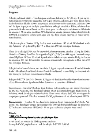 Métodos Físico-Químicos para Análise de Alimentos - 4ª Edição
1ª Edição Digital
348 - IAL
Reagentes
Solução-padrão de cálcio – Transfira, para um frasco Erlenmeyer de 500 mL, 1 g de carbo-
nato de cálcio previamente aquecido a 105°C por 15 horas. Adicione, por meio de um funil,
ácido clorídrico diluído a 50%, aos poucos, até dissolver todo o carbonato. Adicione 200
mL de água. Aqueça até ebulição para eliminar todo gás carbônico. Esfrie, adicione duas
gotas do indicador vermelho de metila e ajuste para cor alaranjada, adicionando hidróxido
de amõnio 3 M ou ácido clorídrico 50%.Transfira a solução para um balão volumétrico de
1000 mL e complete o volume com água. Um mL desta solução equivale a 1 mg de carbo-
nato de cálcio.
Solução-tampão – Dissolva 16,9 g de cloreto de amônio em 143 mL de hidróxido de amô-
nio. Adicione 1,25 g do sal Mg-EDTA e dilua para 250 mL com água destilada.
Nota: Se o sal Mg-EDTA não for disponível, alternativamente, dissolva 1,179 g de EDTA
dissódico e 780 mg de sulfato de magnésio (MgSO4.7H2O) ou 644 mg de cloreto de mag-
nésio (MgCl2.6H2O) em 50 mL de água destilada. Adicione à esta solução 16,9 g de cloreto
de amõnio e 143 mL de hidróxido de amônio concentrado com agitação e dilua para 250
mL com água destilada.
Solução indicadora – Misture, em almofariz, 0,5 g de negro de eriocromo T - sal sódico do
ácido 1-(1-hidroxi-2-naftilazo)-5-nitro-2-naftol-4-sulfônico) - com 100 g de cloreto de só-
dio. Conserve em frasco com rolha esmerilhada.
Solução de EDTA 0,01 M – Dissolva 3,72 g do sal dissódico do ácido etilenodiaminotetra-
cético dihidratado em água bidestilada e deionizada e complete a 1000 mL.
Padronização – Transfira 50 mL de água destilada e deionizada para um frasco Erlenmeyer
de 250 mL. Adicione 2 mL da solução-tampão e 0,05 g do indicador negro de eriocromoT.
Adicione 20 mL da solução-padrão de cálcio.Titule com a solução de EDTA até viragem da
cor púrpura para azul. Calcule a massa de CaCO3
eqüivalente a 1 mL da solução de EDTA.
Procedimento – Transfira 50 mL da amostra para um frasco Erlenmeyer de 250 mL. Adi-
cione 1 mL da solução-tampão e pequena porção (0,05 g) do indicador negro de eriocromo
T. Titule com a solução de EDTA 0,01 M até que a coloração púrpura passe a azul.
Cálculo
v = nº de mL de solução de EDTA gasto na titulação
A= mg de CaCO3
eqüivalente a 1 mL da solução de EDTA 0,01 M
 