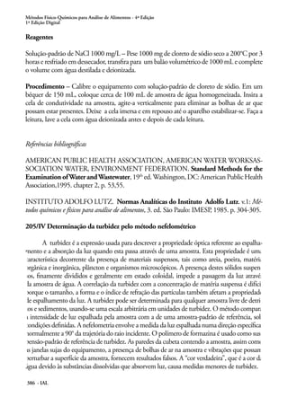 Métodos Físico-Químicos para Análise de Alimentos - 4ª Edição
1ª Edição Digital
386 - IAL
Reagentes
Solução-padrão de NaCl 1000 mg/L – Pese 1000 mg de cloreto de sódio seco a 200°C por 3
horas e resfriado em dessecador, transfira para um balão volumétrico de 1000 mL e complete
o volume com água destilada e deionizada.
Procedimento – Calibre o equipamento com solução-padrão de cloreto de sódio. Em um
béquer de 150 mL, coloque cerca de 100 mL de amostra de água homogeneizada. Insira a
cela de condutividade na amostra, agite-a verticalmente para eliminar as bolhas de ar que
possam estar presentes. Deixe a cela imersa e em repouso até o aparelho estabilizar-se. Faça a
leitura, lave a cela com água deionizada antes e depois de cada leitura.
Referências bibliográficas
AMERICAN PUBLIC HEALTH ASSOCIATION, AMERICAN WATER WORKSAS-
SOCIATION WATER, ENVIRONMENT FEDERATION. Standard Methods for the
Examination ofWater andWastewater,19th
ed.Washington,DC:AmericanPublicHealth
Association,1995. chapter 2, p. 53,55.
INSTITUTO ADOLFO LUTZ. Normas Analíticas do Instituto Adolfo Lutz. v.1: Mé-
todos químicos e físicos para análise de alimentos, 3. ed. São Paulo: IMESP, 1985. p. 304-305.
205/IV Determinação da turbidez pelo método nefelométrico
A turbidez é a expressão usada para descrever a propriedade óptica referente ao espalha-
mento e a absorção da luz quando esta passa através de uma amostra. Esta propriedade é uma
característica decorrente da presença de materiais suspensos, tais como areia, poeira, matéria
orgânica e inorgânica, plâncton e organismos microscópicos. A presença destes sólidos suspen-
sos, finamente divididos e geralmente em estado coloidal, impede a passagem da luz através
da amostra de água. A correlação da turbidez com a concentração de matéria suspensa é difícil
porque o tamanho, a forma e o índice de refração das partículas também afetam a propriedade
de espalhamento da luz. A turbidez pode ser determinada para qualquer amostra livre de detri-
tos e sedimentos, usando-se uma escala arbitrária em unidades de turbidez. O método compara
a intensidade de luz espalhada pela amostra com a de uma amostra-padrão de referência, sob
condições definidas. A nefelometria envolve a medida da luz espalhada numa direção específica,
normalmente a 90° da trajetória do raio incidente. O polímero de formazina é usado como sus-
pensão-padrão de referência de turbidez. As paredes da cubeta contendo a amostra, assim como
as janelas sujas do equipamento, a presença de bolhas de ar na amostra e vibrações que possam
perturbar a superfície da amostra, fornecem resultados falsos. A “cor verdadeira”, que é a cor da
água devido às substâncias dissolvidas que absorvem luz, causa medidas menores de turbidez.
 