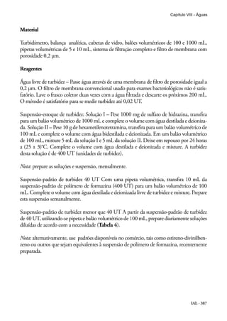 IAL - 387
Capítulo VIII - Águas
Material
Turbidímetro, balança analítica, cubetas de vidro, balões volumétricos de 100 e 1000 mL,
pipetas volumétricas de 5 e 10 mL, sistema de filtração completo e filtro de membrana com
porosidade 0,2 μm.
Reagentes
Água livre de turbidez – Passe água através de uma membrana de filtro de porosidade igual a
0,2 μm. O filtro de membrana convencional usado para exames bacteriológicos não é satis-
fatório. Lave o frasco coletor duas vezes com a água filtrada e descarte os próximos 200 mL.
O método é satisfatório para se medir turbidez até 0,02 UT.
Suspensão-estoque de turbidez: Solução I – Pese 1000 mg de sulfato de hidrazina, transfira
para um balão volumétrico de 1000 mL e complete o volume com água destilada e deioniza-
da. Solução II – Pese 10 g de hexametilenotetramina, transfira para um balão volumétrico de
100 mL e complete o volume com água bidestilada e deionizada. Em um balão volumétrico
de 100 mL, misture 5 mL da solução I e 5 mL da solução II. Deixe em repouso por 24 horas
a (25 ± 3)°C. Complete o volume com água destilada e deionizada e misture. A turbidez
desta solução é de 400 UT (unidades de turbidez).
Nota: prepare as soluções e suspensão, mensalmente.
Suspensão-padrão de turbidez 40 UT Com uma pipeta volumétrica, transfira 10 mL da
suspensão-padrão de polímero de formazina (400 UT) para um balão volumétrico de 100
mL. Complete o volume com água destilada e deionizada livre de turbidez e misture. Prepare
esta suspensão semanalmente.
Suspensão-padrão de turbidez menor que 40 UT A partir da suspensão-padrão de turbidez
de 40 UT, utilizando-se pipeta e balão volumétrico de 100 mL, prepare diariamente soluções
diluídas de acordo com a necessidade (Tabela 4).
Nota: alternativamente, use padrões disponíveis no comércio, tais como estireno-divinilben-
zeno ou outros que sejam equivalentes à suspensão de polímero de formazina, recentemente
preparada.
 