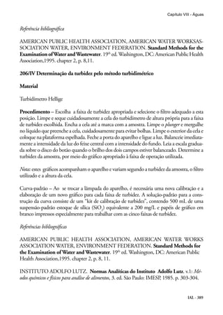 IAL - 389
Capítulo VIII - Águas
Referência bibliográfica
AMERICAN PUBLIC HEALTH ASSOCIATION, AMERICAN WATER WORKSAS-
SOCIATION WATER, ENVIRONMENT FEDERATION. Standard Methods for the
Examination ofWater andWastewater.19th
ed.Washington,DC:AmericanPublicHealth
Association,1995. chapter 2, p. 8,11.
206/IV Determinação da turbidez pelo método turbidimétrico
Material
Turbidímetro Hellige
Procedimento – Escolha a faixa de turbidez apropriada e selecione o filtro adequado a esta
posição. Limpe e seque cuidadosamente a cela do turbidímetro de altura própria para a faixa
de turbidez escolhida. Encha a cela até a marca com a amostra. Limpe o plunger e mergulhe
no líquido que preenche a cela, cuidadosamente para evitar bolhas. Limpe o exterior da cela e
coloque na plataforma espelhada. Feche a porta do aparelho e ligue a luz. Balanceie imediata-
mente a intensidade da luz do feixe central com a intensidade do fundo. Leia a escala gradua-
da sobre o disco do botão quando o brilho dos dois campos estiver balanceado. Determine a
turbidez da amostra, por meio do gráfico apropriado à faixa de operação utilizada.
Nota: estes gráficos acompanham o aparelho e variam segundo a turbidez da amostra, o filtro
utilizado e a altura da cela.
Curva-padrão – Ao se trocar a lâmpada do aparelho, é necessária uma nova calibração e a
elaboração de um novo gráfico para cada faixa de turbidez. A solução-padrão para a cons-
trução da curva consiste de um “kit de calibração de turbidez”, contendo 500 mL de uma
suspensão-padrão estoque de sílica (SiO2
) equivalente a 200 mg/L e papéis de gráfico em
branco impressos especialmente para trabalhar com as cinco faixas de turbidez.
Referências bibliográficas
AMERICAN PUBLIC HEALTH ASSOCIATION, AMERICAN WATER WORKS
ASSOCIATION WATER, ENVIRONMENT FEDERATION. Standard Methods for
the Examination of Water and Wastewater. 19th
ed. Washington, DC: American Public
Health Association,1995. chapter 2, p. 8, 11.
INSTITUTO ADOLFO LUTZ. Normas Analíticas do Instituto Adolfo Lutz. v.1: Mé-
odos químicos e físicos para análise de alimentos, 3. ed. São Paulo: IMESP, 1985. p. 303-304.
 