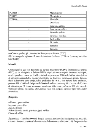IAL - 391
Capítulo VIII - Águas
PCB138 Metamidofós
PCB153 Metidationa
PCB180 Mevinfós
- Ometoato
- Parationa-etílica
- Parationa-metílica
- Pirimifós-etílico
- Pirimifós-metílico
- Profenofós
- Pirazofós
- Terbufós
- Triazofós
(a) Cromatografia a gás com detector de captura de elétrons (ECD).
(b) Cromatografia a gás com detector fotométrico de chama (FPD) ou de nitrogênio e fós-
foro (NPD).
Material
Cromatógrafo a gás com detectores de captura de elétrons (ECD) e fotométrico de chama
(FPD) ou de nitrogênio e fósforo (NPD), capela de exaustão para solventes, rotavapor,
estufa, aparelho extrator de Soxhlet, funis de separação de 2000 mL, balões volumétricos
de diferentes capacidades, pipetas volumétricas de diferentes capacidades, pipetas Pasteur,
frasco Erlenmeyer com tampa, tubos graduados de 10 mL com tampa, funis analíticos,
provetas 100 e 1000 mL, béqueres de 2000 mL, coluna cromatográfica de vidro de 15 mm
de diâmetro por 30 cm de altura com torneira de teflon e reservatório de 300 mL, tubo de
vidro com tampa e batoque de teflon, vials de vidro com tampas e septos de teflon para injetor
automático
Reagentes
n-Hexano, grau resíduo
Isoctano, grau resíduo
Algodão tratado
Sulfato de sódio anidro granulado, grau resíduo
Cloreto de sódio
Água tratada –Transfira 1000 mL de água destilada para um funil de separação de 2000 mL
e extraia três vezes com 60 mL da mistura de diclorometano:n-hexano (1:1). Despreze a fase
 