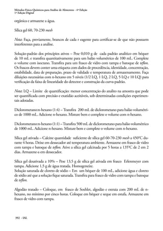 Métodos Físico-Químicos para Análise de Alimentos - 4ª Edição
1ª Edição Digital
392 - IAL
orgânica e armazene a água.
Sílica gel 60, 70-230 mesh
Nota: Faça, previamente, brancos de cada r eagente para certificar-se de que não possuem
interferentes para a análise.
Solução-padrão dos princípios ativos – Pese 0,010 g de cada padrão analítico em béquer
de 10 mL e transfira quantitativamente para um balão volumétrico de 100 mL. Complete
o volume com isoctano. Transfira para um frasco de vidro com tampa e batoque de teflon.
Os frascos devem conter uma etiqueta com dados de procedência, identidade, concentração,
estabilidade, data de preparação, prazo de validade e temperatura de armazenamento. Faça
diluições necessárias com n-hexano em 5 níveis (1/2 LQ, 1 LQ, 2 LQ, 5 LQ e 10 LQ) para
verificação da faixa de linearidade do detector e construção da curva-padrão.
Nota: LQ – Limite de quantificação: menor concentração do analito na amostra que pode
ser quantificada com precisão e exatidão aceitáveis, sob determinadas condições experimen-
tais adotadas.
Diclorometano:n-hexano (1:4) –Transfira 200 mL de diclorometano para balão volumétri-
co de 1000 mL. Adicione n-hexano. Misture bem e complete o volume com n-hexano.
Diclorometano:n-hexano (1:1) –Transfira 500 mL de diclorometano para balão volumétrico
de 1000 mL. Adicione n-hexano. Misture bem e complete o volume com n-hexano.
Sílica gel ativada – Calcine quantidade suficiente de sílica gel 60-70-230 mesh a 450°C du-
rante 4 horas. Deixe em dessecador até temperatura ambiente. Armazene em frasco de vidro
com tampa e batoque de teflon. Ative a sílica gel calcinada por 5 horas a 135°C de 2 em 2
dias. Armazene-a em dessecador.
Sílica gel desativada a 10% – Pese 13,5 g de sílica gel ativada em frasco Erlenmeyer com
tampa. Adicione 1,5 g de água tratada. Homogeneíze.
Solução saturada de cloreto de sódio – Em um béquer de 100 mL, adicione água e cloreto
de sódio até que a solução fique saturada.Transfira para frasco de vidro com tampa e batoque
de teflon.
Algodão tratado – Coloque, em frasco de Soxhlet, algodão e extraia com 200 mL de n-
hexano, no mínimo por cinco horas. Coloque em béquer e seque em estufa. Armazene em
frasco de vidro com tampa.
 