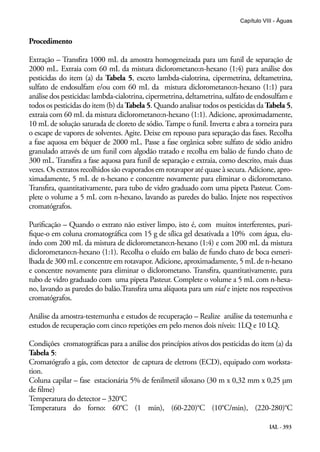 IAL - 393
Capítulo VIII - Águas
Procedimento
Extração – Transfira 1000 mL da amostra homogeneizada para um funil de separação de
2000 mL. Extraia com 60 mL da mistura diclorometano:n-hexano (1:4) para análise dos
pesticidas do item (a) da Tabela 5, exceto lambda-cialotrina, cipermetrina, deltametrina,
sulfato de endosulfam e/ou com 60 mL da mistura diclorometano:n-hexano (1:1) para
análise dos pesticidas: lambda-cialotrina, cipermetrina, deltametrina, sulfato de endosulfam e
todos os pesticidas do item (b) da Tabela 5. Quando analisar todos os pesticidas da Tabela 5,
extraia com 60 mL da mistura diclorometano:n-hexano (1:1). Adicione, aproximadamente,
10 mL de solução saturada de cloreto de sódio. Tampe o funil. Inverta e abra a torneira para
o escape de vapores de solventes. Agite. Deixe em repouso para separação das fases. Recolha
a fase aquosa em béquer de 2000 mL. Passe a fase orgânica sobre sulfato de sódio anidro
granulado através de um funil com algodão tratado e recolha em balão de fundo chato de
300 mL. Transfira a fase aquosa para funil de separação e extraia, como descrito, mais duas
vezes. Os extratos recolhidos são evaporados em rotavapor até quase à secura. Adicione, apro-
ximadamente, 5 mL de n-hexano e concentre novamente para eliminar o diclorometano.
Transfira, quantitativamente, para tubo de vidro graduado com uma pipeta Pasteur. Com-
plete o volume a 5 mL com n-hexano, lavando as paredes do balão. Injete nos respectivos
cromatógrafos.
Purificação – Quando o extrato não estiver limpo, isto é, com muitos interferentes, puri-
fique-o em coluna cromatográfica com 15 g de sílica gel desativada a 10% com água, elu-
índo com 200 mL da mistura de diclorometano:n-hexano (1:4) e com 200 mL da mistura
diclorometano:n-hexano (1:1). Recolha o eluído em balão de fundo chato de boca esmeri-
lhada de 300 mL e concentre em rotavapor. Adicione, aproximadamente, 5 mL de n-hexano
e concentre novamente para eliminar o diclorometano. Transfira, quantitativamente, para
tubo de vidro graduado com uma pipeta Pasteur. Complete o volume a 5 mL com n-hexa-
no, lavando as paredes do balão.Transfira uma alíquota para um vial e injete nos respectivos
cromatógrafos.
Análise da amostra-testemunha e estudos de recuperação – Realize análise da testemunha e
estudos de recuperação com cinco repetições em pelo menos dois níveis: 1LQ e 10 LQ.
Condições cromatográficas para a análise dos princípios ativos dos pesticidas do item (a) da
Tabela 5:
Cromatógrafo a gás, com detector de captura de eletrons (ECD), equipado com worksta-
tion.
Coluna capilar – fase estacionária 5% de fenilmetil siloxano (30 m x 0,32 mm x 0,25 μm
de filme)
Temperatura do detector – 320°C
Temperatura do forno: 60°C (1 min), (60-220)°C (10°C/min), (220-280)°C
 