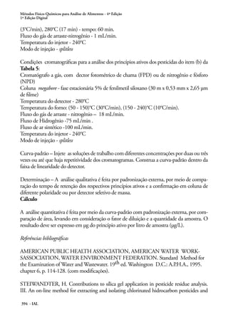 Métodos Físico-Químicos para Análise de Alimentos - 4ª Edição
1ª Edição Digital
394 - IAL
(3°C/min), 280°C (17 min) - tempo: 60 min.
Fluxo do gás de arraste-nitrogênio - 1 mL/min.
Temperatura do injetor - 240°C
Modo de injeção - splitless
Condições cromatográficas para a análise dos princípios ativos dos pesticidas do item (b) da
Tabela 5:
Cromatógrafo a gás, com dector fotométrico de chama (FPD) ou de nitrogênio e fósforo
(NPD)
Coluna megabore - fase estacionária 5% de fenilmetil siloxano (30 m x 0,53 mm x 2,65 μm
de filme)
Temperatura do detector - 280°C
Temperatura do forno: (50 - 150)°C (30°C/min), (150 - 240)°C (10°C/min).
Fluxo do gás de arraste - nitrogênio – 18 mL/min.
Fluxo de Hidrogênio -75 mL/min .
Fluxo de ar sintético -100 mL/min.
Temperatura do injetor - 240°C
Modo de injeção - splitless
Curva-padrão – Injete as soluções de trabalho com diferentes concentrações por duas ou três
vezes ou até que haja repetitividade dos cromatogramas. Construa a curva-padrão dentro da
faixa de linearidade do detector.
Determinação – A análise qualitativa é feita por padronização externa, por meio de compa-
ração do tempo de retenção dos respectivos princípios ativos e a confirmação em coluna de
diferente polaridade ou por detector seletivo de massa.
Cálculo
A análise quantitativa é feita por meio da curva-padrão com padronização externa, por com-
paração de área, levando em consideração o fator de diluição e a quantidade da amostra. O
resultado deve ser expresso em µg do princípio ativo por litro de amostra (µg/L).
Referências bibliográficas
AMERICAN PUBLIC HEALTH ASSOCIATION, AMERICAN WATER WORK-
SASSOCIATION, WATER ENVIRONMENT FEDERATION. Standard Method for
the Examination of Water and Wastewater. 19th ed. Washington D.C.: A.P.H.A., 1995.
chapter 6, p. 114-128. (com modificações).
STEIWANDTER, H. Contributions to sílica gel application in pesticide residue analysis.
III. An on-line method for extracting and isolating chlorinated hidrocarbon pesticides and
 
