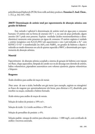 IAL - 395
Capítulo VIII - Águas
polychlorinatedbiphenyls(PCBs)frommilkanddairyproducts. Fresenius Z.Anal. Chem.,
v. 312, p. 342-345, 1982.
208/IV Determinação de arsênio total por espectrometria de absorção atômica com
gerador de hidretos
Este método é aplicável à determinação de arsênio total em água para o consumo
humano. O arsênio está na forma de arsenato (As5+
) e, no caso de poço profundo, algum
arsenito (As3+
) pode estar presente. Espécies metiladas (ácidos monometilarsônico e dime-
tilarsínico) raramente estão presentes em águas de consumo. O arsênio orgânico é oxidado
a arsênio inorgânico com K2
S2
O8
/HCl sob aquecimento e este é pré-reduzido a As3+
com
KI/HCl. O As3+
é transformado em AsH3
com NaBH4
, no gerador de hidretos e depois é
reduzido ao estado elementar em cela de quartzo aquecida a 900o
C e determinado por espec-
trometria de absorção atômica.
Material
Espectrômetro de absorção atômica acoplado a sistema de geração de hidretos com injeção
em fluxo, chapa aquecedora, lâmpada de catodo oco ou de descarga sem eletrodo de arsênio,
balões volumétricos, pipetadores automáticos com volumes ajustáveis, pipetas volumétricas
e béqueres
Reagentes
Ácido clorídrico para análise de traços de metais
Nota: antes de usar o ácido, borbulhe um gás inerte (por exemplo, argônio ou nitrogênio)
ao frasco do reagente por aproximadamente três horas, para eliminar o Cl2
dissolvido, pois
interfere na reação, oxidando o hidreto formado.
Ácido nítrico para análise de traços de metais.
Solução de iodeto de potássio a 10% m/v .
Solução de ácido L(+)-ácido ascórbico a 10% m/v.
Solução de perssulfato de potássio a 4%.
Solução-padrão estoque de arsênio para absorção atômica - 1 000 mg/L, com certificado de
análise e incerteza associada.
 