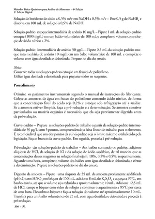 Métodos Físico-Químicos para Análise de Alimentos - 4ª Edição
1ª Edição Digital
396 - IAL
Solução de boridreto de sódio a 0,5% m/v em NaOH a 0,5% m/v – Pese 0,5 g de NaHB4
e
dissolva em 100 mL de solução a 0,5% de NaOH.
Solução-padrão estoque intermediária de arsênio 10 mg/L – Pipete 1 mL da solução-padrão
estoque (1000 mg/L) em um balão volumétrico de 100 mL e complete o volume com solu-
ção de ácido nítrico a 2%.
Solução-padrão intermediária de arsênio 50 µg/L – Pipete 0,5 mL da solução-padrão esto-
que intermediária de arsênio 10 mg/L em um balão volumétrico de 100 mL e complete o
volume com água destilada e deionizada. Prepare no dia do ensaio.
Notas
Conserve todas as soluções-padrão estoque em frascos de polietileno.
Utilize água destilada e deionizada para preparar todos os reagentes.
Procedimento
Otimize os parâmetros instrumentais segundo o manual de instruções do fabricante.
Colete as amostras de água em frasco de polietileno contendo ácido nítrico, de forma
que a concentração final do ácido seja 0,2% e estoque sob refrigeração até a análise.
Se a amostra estiver límpida, faça a pré-redução e a determinação. Se amostra contiver
particulados ou matéria orgânica é necessário que ela seja previamente digerida antes
da pré-redução.
Curva-padrão – Prepare as soluções-padrão de trabalho a partir da solução-padrão interme-
diária de 50 µg/L com 5 pontos, compreendendo a faixa linear de trabalho para o elemento.
É recomendável que um dos pontos da curva-padrão seja o limite máximo estabelecido pela
legislação. Faça o branco da curva-padrão. Em seguida, proceda à pré-redução.
Pré-redução das soluções-padrão de trabalho – Aos balões contendo os padrões, adicione
alíquotas de HCl, da solução de KI e da solução de ácido ascórbico, de tal maneira que as
concentrações desses reagentes na solução final sejam: 10%, 0,5% e 0,5%, respectivamente.
Aguarde uma hora, complete o volume dos balões com água destilada e deionizada e efetue
a determinação. Prepare as soluções-padrão no dia do ensaio.
Digestão da amostra – Pipete uma alíquota de 25 mL da amostra previamente acidificada
(pH<2) com HNO3
em béquer de 150 mL, adicione 8 mL de K2
S2
O8
e aqueça a 95°C, em
banho-maria, até que o volume seja reduzido a aproximadamente 10 mL. Adicione 12,5 mL
de HCl, tampe o béquer com vidro de relógio e continue o aquecimento a 95°C por cerca
de uma hora. Descubra o béquer e faça a redução do volume até aproximadamente 10 mL.
Transfira para um balão volumétrico de 25 mL com água destilada e deionizada e proceda à
pré-redução.
 