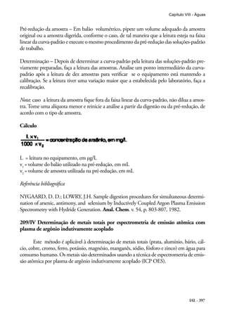 IAL - 397
Capítulo VIII - Águas
Pré-redução da amostra – Em balão volumétrico, pipete um volume adequado da amostra
original ou a amostra digerida, conforme o caso, de tal maneira que a leitura esteja na faixa
linear da curva-padrão e execute o mesmo procedimento da pré-redução das soluções-padrão
de trabalho.
Determinação – Depois de determinar a curva-padrão pela leitura das soluções-padrão pre-
viamente preparadas, faça a leitura das amostras. Analise um ponto intermediário da curva-
padrão após a leitura de dez amostras para verificar se o equipamento está mantendo a
calibração. Se a leitura tiver uma variação maior que a estabelecida pelo laboratório, faça a
recalibração.
Nota: caso a leitura da amostra fique fora da faixa linear da curva-padrão, não dilua a amos-
tra. Tome uma alíquota menor e reinicie a análise a partir da digestão ou da pré-redução, de
acordo com o tipo de amostra.
Cálculo
L = leitura no equipamento, em µg/L
v1
=volume do balão utilizado na pré-redução, em mL
v2
=volume de amostra utilizada na pré-redução, em mL
Referência bibliográfica
NYGAARD, D. D.; LOWRY, J.H. Sample digestion procedures for simultaneous determi-
nation of arsenic, antimony, and selenium by Inductively Coupled Argon Plasma Emission
Spectrometry with Hydride Generation. Anal. Chem. v. 54, p. 803-807, 1982.
209/IV Determinação de metais totais por espectrometria de emissão atômica com
plasma de argônio indutivamente acoplado
Este método é aplicável à determinação de metais totais (prata, alumínio, bário, cál-
cio, cobre, cromo, ferro, potássio, magnésio, manganês, sódio, fósforo e zinco) em água para
consumo humano. Os metais são determinados usando a técnica de espectrometria de emis-
são atômica por plasma de argônio indutivamente acoplado (ICP OES).
 