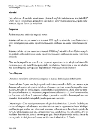 Métodos Físico-Químicos para Análise de Alimentos - 4ª Edição
1ª Edição Digital
398 - IAL
Material
Espectrômetro de emissão atômica com plasma de argônio indutivamente acoplado (ICP
OES), balões volumétricos, pipetadores automáticos com volumes ajustáveis, pipetas volu-
métricas, béquer, frascos de polietileno.
Reagentes
Ácido nítrico para análise de traços de metais
Soluções-padrão estoque monoelementares de 1000 mg/L de: alumínio, prata, bário, cromo,
cobre e manganês para análise espectrométrica, com certificado de análise e incerteza associa-
da.
Soluções-padrão estoque monoelementares de 10000 mg/L de: cálcio, ferro, fósforo, magné-
sio, potássio, sódio e zinco para análise espectrométrica, com certificado de análise e incerteza
associada.
Nota: a solução-padrão de prata deve ser preparada separadamente da solução-padrão multi-
elementar, pois este metal forma precipitado com haletos. Recomenda-se que as soluções
para a construção da curva-padrão da prata sejam preparadas no dia do ensaio.
Procedimento
Otimize os parâmetros instrumentais segundo o manual de instruções do fabricante.
Curva-padrão – Prepare as soluções-padrão multi-elementares de trabalho para a construção
da curva-padrão com seis pontos, incluindo o branco, a partir de uma solução-padrão inter-
mediária, levando em consideração a sensibilidade do equipamento e a faixa linear de traba-
lho para cada elemento. As soluções são preparadas em ácido nítrico a 0,2% v/v e conservadas
em frascos de polietileno. É recomendável que o ponto intermediário da curva-padrão com-
preenda o limite estabelecido pela legislação, para cada elemento.
Determinação – Zere o equipamento com solução de ácido nítrico a 0,2% v/v. Estabeleça as
curvas-padrão para cada elemento a ser determinado usando regressão não linear. Verifique
a calibração após analisar um número de amostras, utilizando uma das soluções-padrão da
curva. Se a leitura apresentar uma variação maior que a estabelecida pelo laboratório, deve-se
recalibrar. Se necessário, dilua a amostra para que a leitura fique inserida na faixa linear da
curva-padrão. A diluição também deve ser feita com ácido nítrico a 0,2% v/v.
 