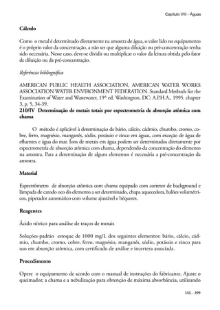 IAL - 399
Capítulo VIII - Águas
Cálculo
Como o metal é determinado diretamente na amostra de água, o valor lido no equipamento
é o próprio valor da concentração, a não ser que alguma diluição ou pré-concentração tenha
sido necessária. Nesse caso, deve-se dividir ou multiplicar o valor da leitura obtida pelo fator
de diluição ou da pré-concentração.
Referência bibliográfica
AMERICAN PUBLIC HEALTH ASSOCIATION, AMERICAN WATER WORKS
ASSOCIATION WATER ENVIRONMENT FEDERATION. Standard Methods for the
Examination of Water and Wastewater, 19th
ed. Washington, DC: A.P.H.A., 1995. chapter
3, p. 5, 34-39.
210/IV Determinação de metais totais por espectrometria de absorção atômica com
chama
O método é aplicável à determinação de bário, cálcio, cádmio, chumbo, cromo, co-
bre, ferro, magnésio, manganês, sódio, potássio e zinco em águas, com exceção de água de
efluentes e água do mar. Íons de metais em água podem ser determinados diretamente por
espectrometria de absorção atômica com chama, dependendo da concentração do elemento
na amostra. Para a determinação de alguns elementos é necessária a pré-concentração da
amostra.
Material
Espectrômetro de absorção atômica com chama equipado com corretor de background e
lâmpada de catodo oco do elemento a ser determinado, chapa aquecedora, balões volumétri-
cos, pipetador automático com volume ajustável e béqueres.
Reagentes
Ácido nítrico para análise de traços de metais
Soluções-padrão estoque de 1000 mg/L dos seguintes elementos: bário, cálcio, cád-
mio, chumbo, cromo, cobre, ferro, magnésio, manganês, sódio, potássio e zinco para
uso em absorção atômica, com certificado de análise e incerteza associada.
Procedimento
Opere o equipamento de acordo com o manual de instruções do fabricante. Ajuste o
queimador, a chama e a nebulização para obtenção de máxima absorbância, utilizando
 