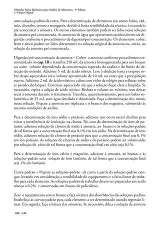 Métodos Físico-Químicos para Análise de Alimentos - 4ª Edição
1ª Edição Digital
400 - IAL
uma solução-padrão da curva. Para a determinação de elementos tais como: bário, cád-
mio, chumbo, cromo e manganês, devido à baixa sensibilidade da técnica, é necessário
pré-concentrar a amostra. Os outros elementos também podem ser lidos nessa solução
da amostra pré-concentrada. As amostras de água que apresentam resíduo devem ser di-
geridas conforme o procedimento da digestão/pré-concentração. Os elementos: cobre,
ferro e zinco podem ser lidos diretamente na solução original da amostra ou, então, na
solução da amostra pré-concentrada.
Digestão/pré-concentração da amostra – Colete a amostra conforme procedimento re-
comendado no cap. III e transfira 250 mL da amostra homogeneizada para um béquer
ou outro volume dependendo da concentração esperada do analito e do limite de de-
tecção do método. Adicione 5 mL de ácido nítrico. Leve à ebulição lenta e evapore so-
bre chapa aquecedora até o volume aproximado de 10 mL ou antes que a precipitação
ocorra. Adicione 2 mL de ácido nítrico e cubra com vidro de relógio para refluxar sobre
as paredes do béquer. Continue aquecendo até que a solução fique clara e límpida. Se
necessário, repita a adição de ácido nítrico. Reduza o volume ao mínimo, sem deixar
secar a amostra durante o tratamento. Transfira, quantitativamente, para um balão vo-
lumétrico de 25 mL com água destilada e deionizada. Faça a determinação dos metais
nessa solução. Prepare a amostra em triplicata e o branco dos reagentes, submetido às
mesmas condições de análise.
Para a determinação de íons sódio e potássio, adicione um outro metal alcalino para
evitar a interferência de ionização na chama. No caso da determinação de íons de po-
tássio, adicione solução de cloreto de sódio à amostra, ao branco e às soluções-padrão
de tal forma que a concentração final seja 0,1% em íon sódio. Na determinação de íons
sódio, adicione solução de cloreto de potássio para que a concentração final seja 0,1%
em íon potássio. As soluções de cloretos de sódio e de potássio podem ser substituídas
por solução de césio de tal forma que a concentração final em césio seja 0,1%.
Para a determinação de íons cálcio e magnésio, adicione à amostra, ao branco e às
soluções-padrão uma solução de íons lantânio, de tal forma que a concentração final
seja 1% em lantânio.
Curva-padrão – Prepare as soluções-padrão da curva a partir da solução-padrão esto-
que, levando em consideração a sensibilidade do equipamento e a faixa linear de traba-
lho para cada elemento. As soluções-padrão de trabalho devem ser preparadas em ácido
nítrico a 0,2% e conservadas em frascos de polietileno.
Zere o equipamento com o branco e faça a leitura das absorbâncias das soluções-padrão.
Estabeleça as curvas-padrão para cada elemento a ser determinado usando regressão li-
near. Em seguida, faça a leitura das amostras. Se necessário, dilua a solução da amostra
 