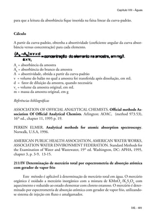 IAL - 401
Capítulo VIII - Águas
para que a leitura da absorbância fique inserida na faixa linear da curva-padrão.
Cálculo
A partir da curva-padrão, obtenha a absortividade (coeficiente angular da curva absor-
bância versus concentração) para cada elemento.
Aa
= absorbância da amostra
Ab
= absorbância do branco da amostra
A = absortividade, obtida a partir da curva-padrão
v = volume do balão no qual a amostra foi transferida após dissolução, em mL
d = fator de diluição da amostra, quando necessária
v1
= volume da amostra original, em mL
m = massa da amostra original, em g
Referências bibliográficas
ASSOCIATION OF OFFICIAL ANALYTICAL CHEMISTS. Official methods As-
sociation Of Official Analytical Chemists. Arlington: AOAC, (method 973.53),
16th
ed., chapter 11, 1995 p. 19.
PERKIN ELMER. Analytical methods for atomic absorption spectroscopy.
Norwalk, U.S.A, 1996.
AMERICAN PUBLIC HEALTH ASSOCIATION, AMERICAN WATER WORKS,
ASSOCIATION WATER ENVIRONMENT FEDERATION. Standard Methods for
the Examination of Water and Wastewater, 19th
ed. Washington, DC: APHA, 1995,
chapter 3, p. 3-9, 13-15.
211/IV Determinação de mercúrio total por espectrometria de absorção atômica
com gerador de vapor frio
Este método é aplicável à determinação de mercúrio total em água. O mercúrio
orgânico é oxidado a mercúrio inorgânico com a mistura de KMnO4
/K2
S2
O8
com
aquecimento e reduzido ao estado elementar com cloreto estanoso. O mercúrio é deter-
minado por espectrometria de absorção atômica com gerador de vapor frio, utilizando-
se sistema de injeção em fluxo e amalgamador.
 