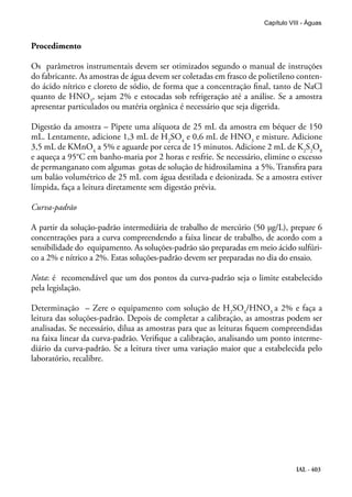 IAL - 403
Capítulo VIII - Águas
Procedimento
Os parâmetros instrumentais devem ser otimizados segundo o manual de instruções
do fabricante. As amostras de água devem ser coletadas em frasco de polietileno conten-
do ácido nítrico e cloreto de sódio, de forma que a concentração final, tanto de NaCl
quanto de HNO3
, sejam 2% e estocadas sob refrigeração até a análise. Se a amostra
apresentar particulados ou matéria orgânica é necessário que seja digerida.
Digestão da amostra – Pipete uma alíquota de 25 mL da amostra em béquer de 150
mL. Lentamente, adicione 1,3 mL de H2
SO4
e 0,6 mL de HNO3
e misture. Adicione
3,5 mL de KMnO4
a 5% e aguarde por cerca de 15 minutos. Adicione 2 mL de K2
S2
O8
e aqueça a 95°C em banho-maria por 2 horas e resfrie. Se necessário, elimine o excesso
de permanganato com algumas gotas de solução de hidroxilamina a 5%. Transfira para
um balão volumétrico de 25 mL com água destilada e deionizada. Se a amostra estiver
límpida, faça a leitura diretamente sem digestão prévia.
Curva-padrão
A partir da solução-padrão intermediária de trabalho de mercúrio (50 µg/L), prepare 6
concentrações para a curva compreendendo a faixa linear de trabalho, de acordo com a
sensibilidade do equipamento. As soluções-padrão são preparadas em meio ácido sulfúri-
co a 2% e nítrico a 2%. Estas soluções-padrão devem ser preparadas no dia do ensaio.
Nota: é recomendável que um dos pontos da curva-padrão seja o limite estabelecido
pela legislação.
Determinação – Zere o equipamento com solução de H2
SO4
/HNO3
a 2% e faça a
leitura das soluções-padrão. Depois de completar a calibração, as amostras podem ser
analisadas. Se necessário, dilua as amostras para que as leituras fiquem compreendidas
na faixa linear da curva-padrão. Verifique a calibração, analisando um ponto interme-
diário da curva-padrão. Se a leitura tiver uma variação maior que a estabelecida pelo
laboratório, recalibre.
 