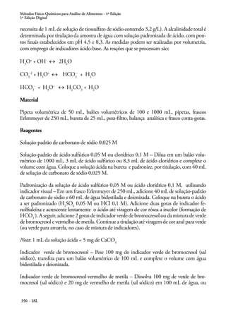 Métodos Físico-Químicos para Análise de Alimentos - 4ª Edição
1ª Edição Digital
350 - IAL
necessita de 1 mL de solução de tiossulfato de sódio contendo 3,2 g/L). A alcalinidade total é
determinada por titulação da amostra de água com solução padronizada de ácido, com pon-
tos finais estabelecidos em pH 4,5 e 8,3. As medidas podem ser realizadas por volumetria,
com emprego de indicadores ácido-base. As reações que se processam são:
H3
O+
+ OH-
↔ 2H2
O
CO3
-2
+ H3
O+
↔ HCO3
-
+ H2
O
HCO3
-
+ H3
O+
↔ H2
CO3
+ H2
O
Material
Pipeta volumétrica de 50 mL, balões volumétricos de 100 e 1000 mL, pipetas, frascos
Erlenmeyer de 250 mL, bureta de 25 mL, pesa-filtro, balança analítica e frasco conta-gotas.
Reagentes
Solução-padrão de carbonato de sódio 0,025 M
Solução-padrão de ácido sulfúrico 0,05 M ou clorídrico 0,1 M – Dilua em um balão volu-
métrico de 1000 mL, 3 mL de ácido sulfúrico ou 8,3 mL de ácido clorídrico e complete o
volume com água. Coloque a solução ácida na bureta e padronize, por titulação, com 40 mL
de solução de carbonato de sódio 0,025 M.
Padronização da solução de ácido sulfúrico 0,05 M ou ácido clorídrico 0,1 M, utilizando
indicador visual – Em um frasco Erlenmeyer de 250 mL, adicione 40 mL de solução-padrão
de carbonato de sódio e 60 mL de água bidestilada e deionizada. Coloque na bureta o ácido
a ser padronizado (H2
SO4
0,05 M ou HCl 0,1 M). Adicione duas gotas de indicador fe-
nolftaleína e acrescente lentamente o ácido até viragem de cor rósea a incolor (formação de
HCO3
-
). A seguir, adicione 2 gotas de indicador verde de bromocresol ou da mistura de verde
de bromocresol e vermelho de metila. Continue a titulação até viragem de cor azul para verde
(ou verde para amarela, no caso de mistura de indicadores).
Nota: 1 mL da solução ácida = 5 mg de CaCO3
Indicador verde de bromocresol – Pese 100 mg do indicador verde de bromocresol (sal
sódico), transfira para um balão volumétrico de 100 mL e complete o volume com água
bidestilada e deionizada.
Indicador verde de bromocresol-vermelho de metila – Dissolva 100 mg de verde de bro-
mocresol (sal sódico) e 20 mg de vermelho de metila (sal sódico) em 100 mL de água, ou
 