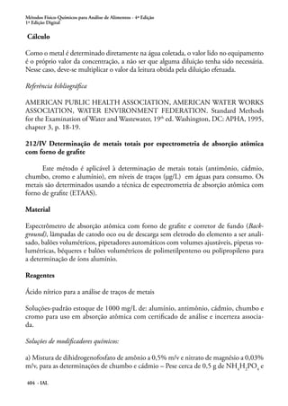 Métodos Físico-Químicos para Análise de Alimentos - 4ª Edição
1ª Edição Digital
404 - IAL
Cálculo
Como o metal é determinado diretamente na água coletada, o valor lido no equipamento
é o próprio valor da concentração, a não ser que alguma diluição tenha sido necessária.
Nesse caso, deve-se multiplicar o valor da leitura obtida pela diluição efetuada.
Referência bibliográfica
AMERICAN PUBLIC HEALTH ASSOCIATION, AMERICAN WATER WORKS
ASSOCIATION, WATER ENVIRONMENT FEDERATION. Standard Methods
for the Examination of Water and Wastewater, 19th
ed. Washington, DC: APHA, 1995,
chapter 3, p. 18-19.
212/IV Determinação de metais totais por espectrometria de absorção atômica
com forno de grafite
Este método é aplicável à determinação de metais totais (antimônio, cádmio,
chumbo, cromo e alumínio), em níveis de traços (µg/L) em águas para consumo. Os
metais são determinados usando a técnica de espectrometria de absorção atômica com
forno de grafite (ETAAS).
Material
Espectrômetro de absorção atômica com forno de grafite e corretor de fundo (Back-
ground), lâmpadas de catodo oco ou de descarga sem eletrodo do elemento a ser anali-
sado, balões volumétricos, pipetadores automáticos com volumes ajustáveis, pipetas vo-
lumétricas, béqueres e balões volumétricos de polimetilpenteno ou polipropileno para
a determinação de íons alumínio.
Reagentes
Ácido nítrico para a análise de traços de metais
Soluções-padrão estoque de 1000 mg/L de: alumínio, antimônio, cádmio, chumbo e
cromo para uso em absorção atômica com certificado de análise e incerteza associa-
da.
Soluções de modificadores químicos:
a) Mistura de dihidrogenofosfato de amônio a 0,5% m/v e nitrato de magnésio a 0,03%
m/v, para as determinações de chumbo e cádmio – Pese cerca de 0,5 g de NH4
H2
PO4
e
 