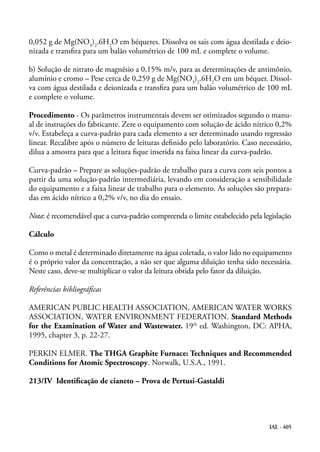 IAL - 405
0,052 g de Mg(NO3
)2
.6H2
O em béqueres. Dissolva os sais com água destilada e deio-
nizada e transfira para um balão volumétrico de 100 mL e complete o volume.
b) Solução de nitrato de magnésio a 0,15% m/v, para as determinações de antimônio,
alumínio e cromo – Pese cerca de 0,259 g de Mg(NO3
)2
.6H2
O em um béquer. Dissol-
va com água destilada e deionizada e transfira para um balão volumétrico de 100 mL
e complete o volume.
Procedimento - Os parâmetros instrumentais devem ser otimizados segundo o manu-
al de instruções do fabricante. Zere o equipamento com solução de ácido nítrico 0,2%
v/v. Estabeleça a curva-padrão para cada elemento a ser determinado usando regressão
linear. Recalibre após o número de leituras definido pelo laboratório. Caso necessário,
dilua a amostra para que a leitura fique inserida na faixa linear da curva-padrão.
Curva-padrão – Prepare as soluções-padrão de trabalho para a curva com seis pontos a
partir da uma solução-padrão intermediária, levando em consideração a sensibilidade
do equipamento e a faixa linear de trabalho para o elemento. As soluções são prepara-
das em ácido nítrico a 0,2% v/v, no dia do ensaio.
Nota: é recomendável que a curva-padrão compreenda o limite estabelecido pela legislação
Cálculo
Como o metal é determinado diretamente na água coletada, o valor lido no equipamento
é o próprio valor da concentração, a não ser que alguma diluição tenha sido necessária.
Neste caso, deve-se multiplicar o valor da leitura obtida pelo fator da diluição.
Referências bibliográficas
AMERICAN PUBLIC HEALTH ASSOCIATION, AMERICAN WATER WORKS
ASSOCIATION, WATER ENVIRONMENT FEDERATION. Standard Methods
for the Examination of Water and Wastewater. 19th
ed. Washington, DC: APHA,
1995, chapter 3, p. 22-27.
PERKIN ELMER. The THGA Graphite Furnace: Techniques and Recommended
Conditions for Atomic Spectroscopy. Norwalk, U.S.A., 1991.
213/IV Identificação de cianeto – Prova de Pertusi-Gastaldi
 