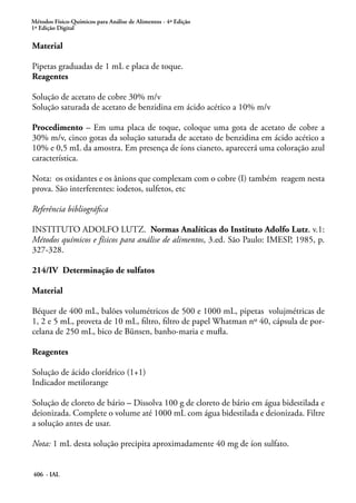 Métodos Físico-Químicos para Análise de Alimentos - 4ª Edição
1ª Edição Digital
406 - IAL
Material
Pipetas graduadas de 1 mL e placa de toque.
Reagentes
Solução de acetato de cobre 30% m/v
Solução saturada de acetato de benzidina em ácido acético a 10% m/v
Procedimento – Em uma placa de toque, coloque uma gota de acetato de cobre a
30% m/v, cinco gotas da solução saturada de acetato de benzidina em ácido acético a
10% e 0,5 mL da amostra. Em presença de íons cianeto, aparecerá uma coloração azul
característica.
Nota: os oxidantes e os ânions que complexam com o cobre (I) também reagem nesta
prova. São interferentes: iodetos, sulfetos, etc
Referência bibliográfica
INSTITUTO ADOLFO LUTZ. Normas Analíticas do Instituto Adolfo Lutz. v.1:
Métodos químicos e físicos para análise de alimentos, 3.ed. São Paulo: IMESP, 1985, p.
327-328.
214/IV Determinação de sulfatos
Material
Béquer de 400 mL, balões volumétricos de 500 e 1000 mL, pipetas volujmétricas de
1, 2 e 5 mL, proveta de 10 mL, filtro, filtro de papel Whatman nº 40, cápsula de por-
celana de 250 mL, bico de Bünsen, banho-maria e mufla.
Reagentes
Solução de ácido clorídrico (1+1)
Indicador metilorange
Solução de cloreto de bário – Dissolva 100 g de cloreto de bário em água bidestilada e
deionizada. Complete o volume até 1000 mL com água bidestilada e deionizada. Filtre
a solução antes de usar.
Nota: 1 mL desta solução precipita aproximadamente 40 mg de íon sulfato.
 