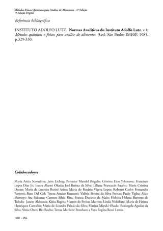 Métodos Físico-Químicos para Análise de Alimentos - 4ª Edição
1ª Edição Digital
408 - IAL
Colaboradores
Maria Anita Scorsafava; Jaim Lichtig; Berenice Mandel Brígido; Cristina Eico Yokosawa; Francisco
Lopes Dias Jr.; Isaura Akemi Okada; Joel Batista da Silva; Liliana Brancacio Bacetti; Maria Cristina
Duran; Maria de Lourdes Burini Arine; Maria do Rosário Vigeta Lopes; Roberto Carlos Fernandes
Barsotti; Rute Dal Col; Tereza Atsuko Kussumi; Valéria Pereira da Silva Freitas; Paulo Tiglea; Alice
Momoyo Ata Sakuma; Carmen Silvia Kira; Franca Durante de Maio; Heloísa Helena Barretto de
Toledo; Janete Alaburda; Kátia Regina Marton de Freitas Martins; Linda Nishihara; Maria de Fátima
Henriques Carvalho; Maria de Lourdes Paixão da Silva; Marina Miyuki Okada; Rosângela Aguilar da
Silva; Sônia Otero Bio Rocha; Teresa Marilene Bronharo e Vera Regina Rossi Lemes
Referência bibliográfica
INSTITUTO ADOLFO LUTZ. Normas Analíticas do Instituto Adolfo Lutz. v.1:
Métodos químicos e físicos para análise de alimentos, 3.ed. São Paulo: IMESP, 1985,
p.329-330.
 