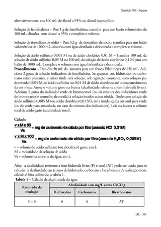 IAL - 351
Capítulo VIII - Águas
alternativamente, em 100 mL de álcool a 95% ou álcool isopropílico.
Solução de fenolftaleína – Pese 1 g de fenolftaleína, transfira para um balão volumétrico de
100 mL, dissolva com álcool a 95% e complete o volume.
Solução de tiossulfato de sódio – Pese 3,2 g de tiossulfato de sódio, transfira para um balão
volumétrico de 1000 mL, dissolva com água destilada e deionizada e complete o volume .
Solução de ácido sulfúrico 0,005 M ou de ácido clorídrico 0,01 M – Transfira 100 mL da
solução de ácido sulfúrico 0,05 M ou 100 mL da solução de ácido clorídrico 0,1 M para um
balão de 1000 mL. Complete o volume com água bidestilada e deionizada.
Procedimento – Transfira 50 mL da amostra para um frasco Erlenmeyer de 250 mL. Adi-
cione 2 gotas da solução indicadora de fenolftaleína. Se aparecer cor, hidróxidos ou carbo-
natos estão presentes, e então titule esta solução, sob agitação constante, com solução pa-
dronizada 0,005 M de ácido sulfúrico ou 0,01 M de ácido clorídrico até o desaparecimento
da cor rósea. Anote o volume gasto na bureta (alcalinidade referente a íons hidroxila livres).
Adicione 2 gotas do indicador verde de bromocresol (ou da mistura dos indicadores verde
de bromocresol e vermelho de metila) à solução incolor acima obtida.Titule com solução de
ácido sulfúrico 0,005 M (ou ácido clorídrico 0,01 M), até a mudança da cor azul para verde
(ou de verde para amarelada, no caso da mistura dos indicadores). Leia na bureta o volume
total de ácido gasto (alcalinidade total).
Cálculo
v = volume do ácido sulfúrico (ou clorídrico) gasto, em L
M = molaridade da solução de ácido
Va = volume da amostra de água, em L
Nota: a alcalinidade referente a íons hidroxila livres (F) e total (AT) pode ser usada para se
calcular a alcalinidade em termos de hidróxido, carbonato e bicarbonato. A realização deste
cálculo é feita utilizando a tabela 1.
Tabela 1 – Cálculo de alcalinidade da água
Resultado da
titulação
Alcalinidade (em mg/L como CaCO3
)
Hidróxidos Carbonatos Bicarbonatos
F = 0 0 0 AT
 