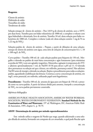 IAL - 353
Capítulo VIII - Águas
Reagentes
Cloreto de amônio
Hidróxido de sódio
Tiossulfato de sódio
Tetraborato de sódio
Solução-estoque de cloreto de amônio – Pese 3,819 g de cloreto de amônio, seco a 105°C
por duas horas.Transfira para um balão volumétrico de 1000 mL e complete o volume com
água bidestilada e deionizada, livre de amônia. Transfira 10 mL desta solução para balão vo-
lumétrico de 1000 mL. Complete o volume (cada mL desta solução contém 1 mg de N ou
1,22 mg de NH3
).
Soluções-padrão de cloreto de amônio – Prepare, a partir de diluições de uma solução-
estoque de cloreto de amônio com água, uma série de soluções de concentrações 0,1; 1, 10
e 100 mg/L de NH3
.
Curva-padrão – Transfira 100 mL de cada solução-padrão para béqueres de 150 mL. Mer-
gulhe o eletrodo no padrão de mais baixa concentração e agite lentamente (para minimizar
as perdas de NH3
) com um agitador magnético. Mantenha a agitação à temperatura de 25°C
e adicione aproximadamente 1 mL de NaOH 10 M para elevar o pH até 11. O eletrodo
deve permanecer na solução até que a leitura, em milivolts, permaneça estável. Não adicione
NaOH antes de imergir o eletrodo na solução. Repita o procedimento para todas as soluções-
padrão, aguardando estabilização das leituras. Construa a curva: concentração de amônia, em
mg/L versus potencial, em milivolts, utilizando papel semi-logarítimico.
Procedimento –Transfira 100 mL da amostra de água para um béquer de 150 mL e proce-
da como na curva-padrão. A partir da leitura obtida para amostra, interpole a concentração
de NH3
, na curva-padrão previamente construída.
Referência bibliográfica
AMERICAN PUBLIC HEALTH ASSOCIATION, AMERICAN WATER WORKSAS-
SOCIATION, WATER ENVIRONMENT FEDERATION. Standard Methods for the
Examination of Water and Wastewater. 19th
ed. Washington, DC: American Public Heal-
th Association, 1995. chapter 4, p. 78-79.
189/IV Determinação de amônia por método espectrofotométrico
Este método utiliza o reagente de Nessler que reage, quando adicionado a uma solu-
ção diluída de amônia, formando um composto de cor amarelada, o qual pode flocular após
 