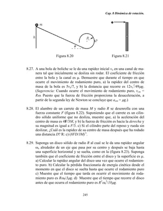 Cap. 8 Dinámica de rotación.
245
Figura 8.20 Figura 8.21
8.27. A una bola de boliche se le da una rapidez inicial vo en una canal de ma-
nera tal que inicialmente se desliza sin rodar. El coeficiente de fricción
entre la bola y la canal es µ. Demuestre que durante el tiempo en que
ocurre el movimiento de rodamiento puro, a) la rapidez del centro de
masa de la bola es 5vo/7, y b) la distancia que recorre es 12vo
2
/49µg.
(Sugerencia: Cuando ocurre el movimiento de rodamiento puro, vcm =
Rω. Puesto que la fuerza de fricción proporciona la desaceleración, a
partir de la segunda ley de Newton se concluye que acm = µg.)
8.28. El alambre de un carrete de masa M y radio R se desenrolla con una
fuerza constante F (figura 8.22). Suponiendo que el carrete es un cilin-
dro sólido uniforme que no desliza, muestre que, a) la aceleración del
centro de masa es 4F/3M, y b) la fuerza de fricción es hacia la derecha y
su magnitud es igual a F/3. c) Si el cilindro parte del reposo y rueda sin
deslizar, ¿Cuál es la rapidez de su centro de masa después que ha rodado
una distancia D? R: c) (8FD/3M)½
.
8.29. Suponga un disco sólido de radio R al cual se le da una rapidez angular
ωo alrededor de un eje que pasa por su centro y después se baja hasta
una superficie horizontal y se suelta, como en la (figura 8.23). Suponga
también que el coeficiente de fricción entre el disco y la superficie es µ.
a) Calcular la rapidez angular del disco una vez que ocurre el rodamien-
to puro. b) Calcular la pérdida fraccionaria de energía cinética desde el
momento en que el disco se suelta hasta que ocurre el rodamiento puro
c) Muestre que el tiempo que tarda en ocurrir el movimiento de roda-
miento puro es Rω0/3µg. d) Muestre que el tiempo que recorre el disco
antes de que ocurra el rodamiento puro es R2
ω0
2
/18µg.
 