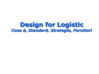 Design for LogisticDesign for Logistic
Cosa è, Standard, Strategie, FornitoriCosa è, Standard, Strategie, Fornitori
 