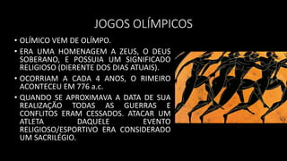 JOGOS OLÍMPICOS
• OLÍMICO VEM DE OLÍMPO.
• ERA UMA HOMENAGEM A ZEUS, O DEUS
SOBERANO, E POSSUIA UM SIGNIFICADO
RELIGIOSO (DIERENTE DOS DIAS ATUAIS).
• OCORRIAM A CADA 4 ANOS, O RIMEIRO
ACONTECEU EM 776 a.c.
• QUANDO SE APROXIMAVA A DATA DE SUA
REALIZAÇÃO TODAS AS GUERRAS E
CONFLITOS ERAM CESSADOS. ATACAR UM
ATLETA DAQUELE EVENTO
RELIGIOSO/ESPORTIVO ERA CONSIDERADO
UM SACRILÉGIO.
 