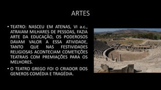 ARTES
• TEATRO: NASCEU EM ATENAS, VI a.c.,
ATRAIAM MILHARES DE PESSOAS, FAZIA
ARTE DA EDUCAÇÃO, OS PODEROSOS
DAVAM VALOR A ESSA ATIVIDADE,
TANTO QUE NAS FESTIVIDADES
RELIGIOSAS ACONTECIAM COMETIÇÕES
TEATRAIS COM PREMIAÇÕES PARA OS
MELHORES.
• O TEATRO GREGO FOI O CRIADOR DOS
GENEROS COMÉDIA E TRAGÉDIA.
 