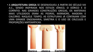 • A ARQUITETURA GREGA SE DESENVOLVEU A PARTIR DO SÉCULO VIII
A.C., SENDO INSPIRADA NOS ESTILOS JÔNICO, O DÓRICO E O
CORÍNTIO. NAS GRANDES CONSTRUÇÕES GREGAS, OS MATERIAIS
MAIS UTILIZADOS ERAM AS PEDRAS, MÁRMORE, MADEIRA E
CALCÁRIO. NAQUELE TEMPO, AS ESTRUTURAS JÁ CONTAVAM COM
UMA GRANDE ENGENHARIA, SIMETRIA E O USO DE CÁLCULOS E
PROPORÇÕES MATEMÁTICAS.
 