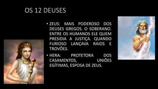 OS 12 DEUSES
• ZEUS: MAIS PODEROSO DOS
DEUSES GREGOS. O SOBERANO.
ENTRE OS HUMANOS ELE QUEM
PRESIDIA A JUSTIÇA. QUANDO
FURIOSO LANÇAVA RAIOS E
TROVÕES.
• HERA: PROTETORA DOS
CASAMENTOS, UNIÕES
EGÍTIMAS, ESPOSA DE ZEUS.
 