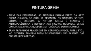 PINTURA GREGA
• ALÉM DAS ESCULTURAS, AS PINTURAS FAZIAM PARTE DA ARTE
GREGA CLÁSSICA DO QUAL SE DESTACAM OS PINTORES: SÓFILOS,
CLÍTIAS E EXÉQUIAS. A PINTURA GREGA É REALISTA E
ANTROPOCÊNTRICA E REPRESENTAVA FIGURAS HUMANAS, CENAS
COTIDIANAS, BATALHAS, DEUSES MITOLÓGICOS, DENTRE OUTROS.
• ERAM TRABALHOS REALIZADOS EM CERÂMICA (VASOS, POTES, ETC.),
NO ENTANTO, TAMBÉM ERAM DISSEMINADAS NAS PAREDES DAS
CONSTRUÇÕES GREGAS.
 