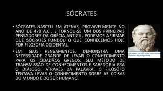 SÓCRATES
• SÓCRATES NASCEU EM ATENAS, PROVAVELMENTE NO
ANO DE 470 A.C., E TORNOU-SE UM DOS PRINCIPAIS
PENSADORES DA GRÉCIA ANTIGA. PODEMOS AFIRMAR
QUE SÓCRATES FUNDOU O QUE CONHECEMOS HOJE
POR FILOSOFIA OCIDENTAL.
• EM SEUS PENSAMENTOS, DEMONSTRA UMA
NECESSIDADE GRANDE DE LEVAR O CONHECIMENTO
PARA OS CIDADÃOS GREGOS. SEU MÉTODO DE
TRANSMISSÃO DE CONHECIMENTOS E SABEDORIA ERA
O DIÁLOGO. ATRAVÉS DA PALAVRA, O FILÓSOFO
TENTAVA LEVAR O CONHECIMENTO SOBRE AS COISAS
DO MUNDO E DO SER HUMANO.
 