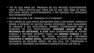 • “SÓ SEI QUE NADA SEI”, PREMISSA DO SEU METODO QUESTIONADOR,
ONDE A ÚNICA CERTEZA QUE TINHA ERA DE QUE NÃO SABIA DE NADA.
POR MEIO DESSES QUESTIONAMENTOS E DO DIÁLOGO ELE REPASSAVA
SEUS ENSINAMENTOS.
• OUTRA IDEIA ERA A DE “CONHEÇA-TE A TI MESMO”.
• EM FUNÇÃO DE SUAS IDEIAS INOVADORAS PARA A SOCIEDADE, COMEÇA A
ATRAIR A ATENÇÃO DE MUITOS JOVENS ATENIENSES. SUAS QUALIDADES
DE ORADOR E SUA INTELIGÊNCIA, TAMBÉM COLABORARAM PARA O
AUMENTO DE SUA POPULARIDADE. TEMENDO ALGUM TIPO DE
MUDANÇA NA SOCIEDADE, A ELITE MAIS CONSERVADORA DE ATENAS
COMEÇA A ENCARAR SÓCRATES COMO UM INIMIGO PÚBLICO E UM
AGITADOR EM POTENCIAL. FOI PRESO, ACUSADO DE PRETENDER
SUBVERTER A ORDEM SOCIAL, CORROMPER A JUVENTUDE E PROVOCAR
MUDANÇAS NA RELIGIÃO GREGA. EM SUA CELA, FOI CONDENADO A
SUICIDAR-SE TOMANDO UM VENENO CHAMADO CICUTA, EM 399 AC.
 