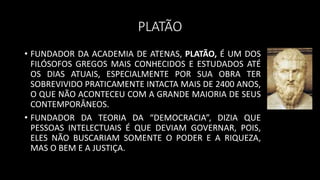 PLATÃO
• FUNDADOR DA ACADEMIA DE ATENAS, PLATÃO, É UM DOS
FILÓSOFOS GREGOS MAIS CONHECIDOS E ESTUDADOS ATÉ
OS DIAS ATUAIS, ESPECIALMENTE POR SUA OBRA TER
SOBREVIVIDO PRATICAMENTE INTACTA MAIS DE 2400 ANOS,
O QUE NÃO ACONTECEU COM A GRANDE MAIORIA DE SEUS
CONTEMPORÂNEOS.
• FUNDADOR DA TEORIA DA “DEMOCRACIA”, DIZIA QUE
PESSOAS INTELECTUAIS É QUE DEVIAM GOVERNAR, POIS,
ELES NÃO BUSCARIAM SOMENTE O PODER E A RIQUEZA,
MAS O BEM E A JUSTIÇA.
 