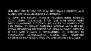 • O MUNDO DOS FENÔMENOS (O MUNDO REAL) É ILUSÓRIO. JÁ O
MUNDO DAS IDEIAS UNIVERSAIS É VERDADEIRO.
• A TEORIA DAS FORMAS, TAMBÉM FREQUENTEMENTE REFERIDA
COMO TEORIA DAS IDEIAS, É UM DOS MAIS IMPORTANTES
DESENVOLVIMENTOS FILOSÓFICOS DE PLATÃO, DE ACORDO COM
ESTA TEORIA, AS FORMAS ABSTRATAS, AQUELAS NÃO-MATERIAIS,
COISAS METAFÍSICAS, UM MUNDO DAS IDEIAS IMUTÁVEIS, POSSUEM
O TIPO MAIS ELEVADO E FUNDAMENTAL DE REALIDADE (O
PENSAMENTO, CONHECIMENTO), MESMO NÃO POSSUINDO
EXISTÊNCIA FÍSICA ESTAS FORMAS SÃO SUBSTANCIAIS E IMUTÁVEIS.
 