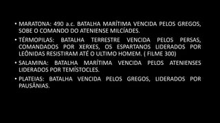 • MARATONA: 490 a.c. BATALHA MARÍTIMA VENCIDA PELOS GREGOS,
SOBE O COMANDO DO ATENIENSE MILCÍADES.
• TÉRMOPILAS: BATALHA TERRESTRE VENCIDA PELOS PERSAS,
COMANDADOS POR XERXES, OS ESPARTANOS LIDERADOS POR
LEÔNIDAS RESISTIRAM ATÉ O ULTIMO HOMEM. ( FILME 300)
• SALAMINA: BATALHA MARÍTIMA VENCIDA PELOS ATENIENSES
LIDERADOS POR TEMÍSTOCLES.
• PLATEIAS: BATALHA VENCIDA PELOS GREGOS, LIDERADOS POR
PAUSÂNIAS.
 