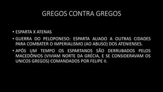 GREGOS CONTRA GREGOS
• ESPARTA X ATENAS
• GUERRA DO PELOPONESO: ESPARTA ALIADO A OUTRAS CIDADES
PARA COMBATER O IMPERIALISMO (AO ABUSO) DOS ATENIENSES.
• APÓS UM TEMPO OS ESPARTANOS SÃO DERRUBADOS PELOS
MACEDÔNIOS (VIVIAM NORTE DA GRÉCIA, E SE CONSIDERAVAM OS
UNICOS GREGOS) COMANDADOS POR FELIPE II.
 