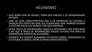 HELENISMO
• ESSE NOME VEM DE HÉLADE, TERRA DOS GREGOS, E SE DENOMINAVAM
HELENOS.
• UMA DE SUAS CARACTERÍSTICAS ERA A DE PRESERVAR AS CUTURAS E
CRENÇAS DOS POVOS NO QUAL ELE ESCRAVIZAVA, MAS TAMBÉM DIUNDIA
A CULTURA GREGA ELO MUNDO, POR SEUS IMPÉRIOS.
• DESSA TROCA DE INFORMAÇÕES NASCEU O HELENISMO, QUE NADA MAIS
É DO QUE A TROCA DE INFORMAÇÕES DESSAS CUTURAS POR MEIO DA
EXPANSÃO DO IMPÉRIO DE ALEXANDRE.
• DURANTE SEU IMPÉRIO ALEXANDRE FOI MUITO LIBERAL. DESENVOVEU SE
A CULTURA, A CIÊNCIA, ENTRE OUTROS CONHECIMENTOS.
 