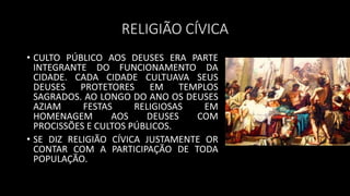 RELIGIÃO CÍVICA
• CULTO PÚBLICO AOS DEUSES ERA PARTE
INTEGRANTE DO FUNCIONAMENTO DA
CIDADE. CADA CIDADE CULTUAVA SEUS
DEUSES PROTETORES EM TEMPLOS
SAGRADOS. AO LONGO DO ANO OS DEUSES
AZIAM FESTAS RELIGIOSAS EM
HOMENAGEM AOS DEUSES COM
PROCISSÕES E CULTOS PÚBLICOS.
• SE DIZ RELIGIÃO CÍVICA JUSTAMENTE OR
CONTAR COM A PARTICIPAÇÃO DE TODA
POPULAÇÃO.
 