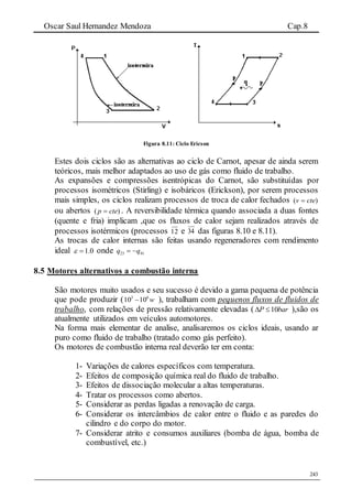 Oscar Saul Hernandez Mendoza Cap.8
243
Figura 8.11: Ciclo Ericson
Estes dois ciclos são as alternativas ao ciclo de Carnot, apesar de ainda serem
teóricos, mais melhor adaptados ao uso de gás como fluido de trabalho.
As expansões e compressões isentrópicas do Carnot, são substituídas por
processos isométricos (Stirling) e isobáricos (Erickson), por serem processos
mais simples, os ciclos realizam processos de troca de calor fechados )( ctev 
ou abertos )( ctep  . A reversibilidade térmica quando associada a duas fontes
(quente e fria) implicam ,que os fluxos de calor sejam realizados através de
processos isotérmicos (processos 12 e 34 das figuras 8.10 e 8.11).
As trocas de calor internas são feitas usando regeneradores com rendimento
ideal 0.1 onde 4123 qq 
8.5 Motores alternativos a combustão interna
São motores muito usados e seu sucesso é devido a gama pequena de potência
que pode produzir ( w63
1010  ), trabalham com pequenos fluxos de fluidos de
trabalho, com relações de pressão relativamente elevadas ( barP 10 ),são os
atualmente utilizados em veículos automotores.
Na forma mais elementar de analise, analisaremos os ciclos ideais, usando ar
puro como fluido de trabalho (tratado como gás perfeito).
Os motores de combustão interna real deverão ter em conta:
1- Variações de calores específicos com temperatura.
2- Efeitos de composição química real do fluido de trabalho.
3- Efeitos de dissociação molecular a altas temperaturas.
4- Tratar os processos como abertos.
5- Considerar as perdas ligadas a renovação de carga.
6- Considerar os intercâmbios de calor entre o fluido e as paredes do
cilindro e do corpo do motor.
7- Considerar atrito e consumos auxiliares (bomba de água, bomba de
combustível, etc.)
 