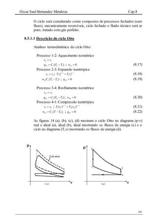 Oscar Saul Hernandez Mendoza Cap.8
245
O ciclo será considerado como compostos de processos fechados (sem
fluxo), mecanicamente reversíveis, ciclo fechado o fluido técnico será ar
puro, tratado com gás perfeito.
8.5.1.1 Descrição do ciclo Otto
Analises termodinâmica do ciclo Otto:
Processo 1-2: Aquecimento isométrico
12 vv 
)( 1212 TTCq v  ; 12 0w  (8.17)
Processo 2-3: Expansão isentrópica
3 2s s ; 1 1
3 3 2 2T v T v  
 (8.18)
23 3 2( )vw C T T ; 023 q (8.19)
Processo 3-4: Resfriamento isométrico
34 vv 
)( 3434 TTCq v  ; 34 0w  (8.20)
Processo 4-1: Compressão isentrópica
1 4s s ; 1 1
1 1 4 4( ) ( )T v T v  
 (8.21)
41 4 1( )vw C T T  ; 041 q (8.22)
As figuras 14 (a), (b), (c), (d) mostram o ciclo Otto no diagrama (p-v)
real e ideal (a), ideal (b), ideal mostrando os fluxos de energia (c) e o
ciclo no diagrama (T,s) mostrando os fluxos de energia (d).
 