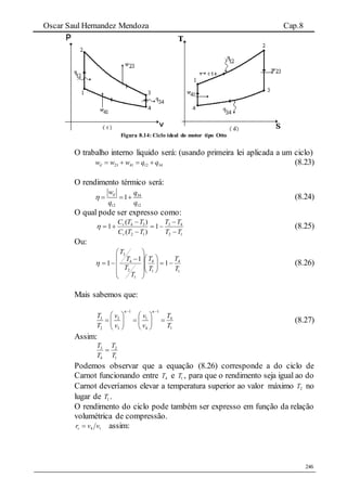 Oscar Saul Hernandez Mendoza Cap.8
246
Figura 8.14: Ciclo ideal do motor tipo Otto
O trabalho interno liquido será: (usando primeira lei aplicada a um ciclo)
23 41 12 34ilw w w q q    (8.23)
O rendimento térmico será:
34
12 12
1ilw q
q q
    (8.24)
O qual pode ser expresso como:
12
43
12
34
1
)(
)(
1
TT
TT
TTC
TTC
v
v





 (8.25)
Ou:
1
4
1
4
1
2
4
3
1
1
1
T
T
T
T
T
T
T
T

















 (8.26)
Mais sabemos que:
1 1
3 2 1 4
2 3 4 1
T v v T
T v v T
  
   
     
  
(8.27)
Assim:
1
2
4
3
T
T
T
T

Podemos observar que a equação (8.26) corresponde a do ciclo de
Carnot funcionando entre 4T e 1T , para que o rendimento seja igual ao do
Carnot deveríamos elevar a temperatura superior ao valor máximo 2T no
lugar de 1T .
O rendimento do ciclo pode também ser expresso em função da relação
volumétrica de compressão.
14 vvrv  assim:
 