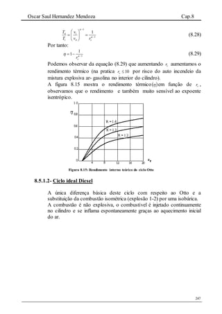 Oscar Saul Hernandez Mendoza Cap.8
247
1
4 1
1
1 4
1
v
T v
T v r




 
  
 
(8.28)
Por tanto:
1
1
1
vr
 
  (8.29)
Podemos observar da equação (8.29) que aumentando vr aumentamos o
rendimento térmico (na pratica 10vr por risco do auto incendeio da
mistura explosiva ar- gasolina no interior do cilindro).
A figura 8.15 mostra o rendimento térmico  em função de vr ,
observamos que o rendimento e também muito sensível ao expoente
isentrópico.
Figura 8.15: Rendimento interno teórico do ciclo Otto
8.5.1.2- Ciclo ideal Diesel
A única diferença básica deste ciclo com respeito ao Otto e a
substituição da combustão isométrica (explosão 1-2) por uma isobárica.
A combustão é não explosiva, o combustível é injetado continuamente
no cilindro e se inflama espontaneamente graças ao aquecimento inicial
do ar.
 