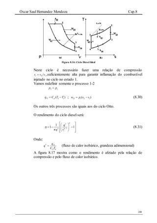 Oscar Saul Hernandez Mendoza Cap.8
248
Figura 8.16: Ciclo Diesel Ideal
Neste ciclo é necessário fazer uma relação de compressão
14 vvrv  ,suficientemente alta para garantir inflamação do combustível
injetado no ciclo no estado 1.
Vamos redefinir somente o processo 1-2
2 1p p
)( 1212 TTCq   ; )( 12112 vvpw  (8.30)
Os outros três processos são iguais aos do ciclo Otto.
O rendimento do ciclo diesel será:
1
1
1 1
v
q
q r





 
  
    
   
(8.31)
Onde:
4
12
TC
q
q
P

(fluxo de calor isobárico, grandeza adimensional)
A figura 8.17 mostra como o rendimento é afetado pela relação de
compressão e pelo fluxo de calor isobárico.
 
