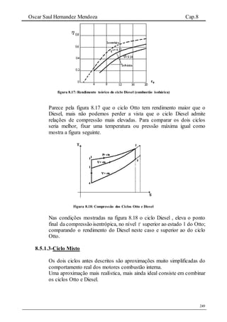 Oscar Saul Hernandez Mendoza Cap.8
249
figura 8.17: Rendimento teórico do ciclo Diesel (combustão isobárica)
Parece pela figura 8.17 que o ciclo Otto tem rendimento maior que o
Diesel, mais não podemos perder a vista que o ciclo Diesel admite
relações de compressão mais elevadas. Para comparar os dois ciclos
seria melhor, fixar uma temperatura ou pressão máxima igual como
mostra a figura seguinte.
Figura 8.18: Compressão dos Ciclos Otto e Diesel
Nas condições mostradas na figura 8.18 o ciclo Diesel , eleva o ponto
final da compressão isentrópica, no nível 1 superior ao estado 1 do Otto;
comparando o rendimento do Diesel neste caso e superior ao do ciclo
Otto.
8.5.1.3-Ciclo Misto
Os dois ciclos antes descritos são aproximações muito simplificadas do
comportamento real dos motores combustão interna.
Uma aproximação mais realística, mais ainda ideal consiste em combinar
os ciclos Otto e Diesel.
 